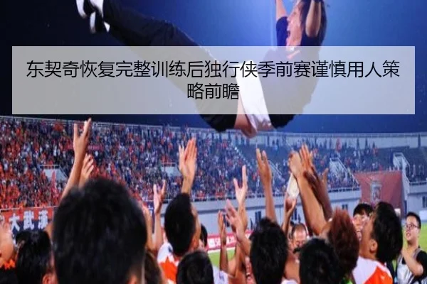 东契奇恢复完整训练后独行侠季前赛谨慎用人策略前瞻